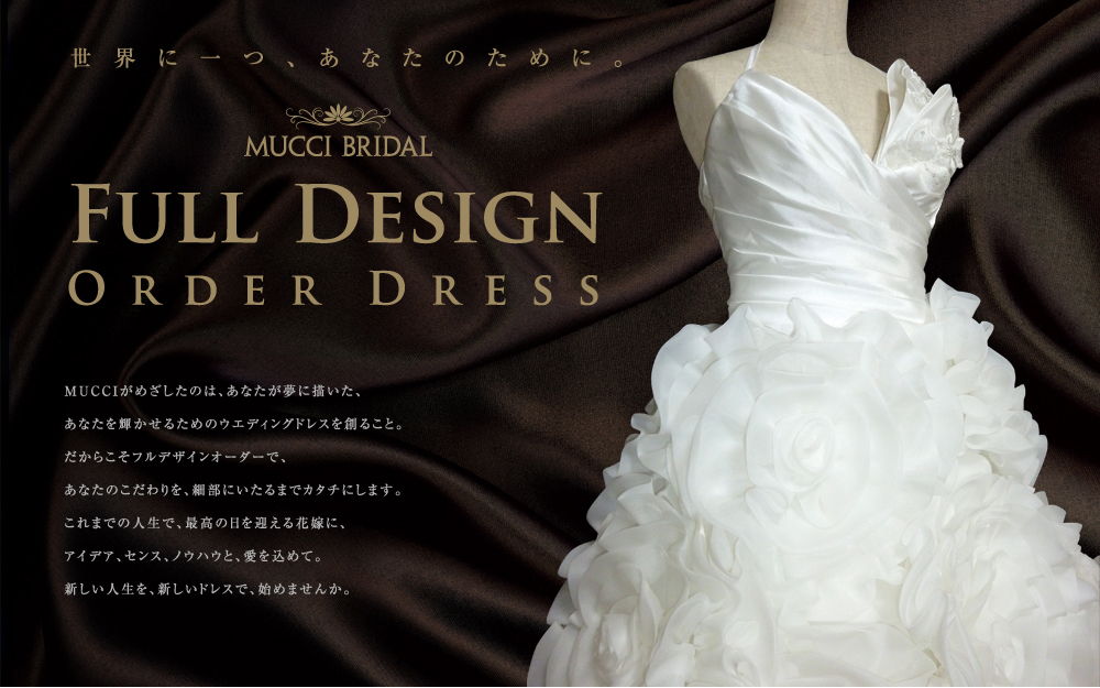 MUCCIがめざしたのは、あなたが夢に描いた、あなたを輝かせるためのウエディングドレスを創ること。
だからこそフルデザインオーダーで、あなたのこだわりを、細部にいたるまでカタチにします。
これまでの人生で、最高の日を迎える花嫁に、アイデア、センス、ノウハウと、愛を込めて。
新しい人生を、新しいドレスで、始めませんか。